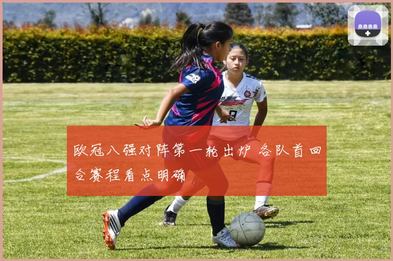 欧冠八强对阵第一轮出炉 各队首回合赛程看点明确