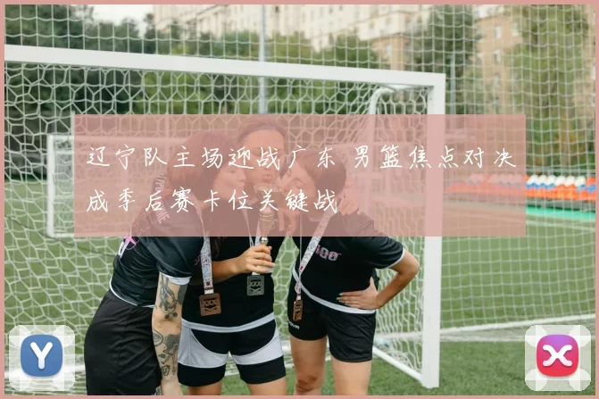 辽宁队主场迎战广东 男篮焦点对决成季后赛卡位关键战