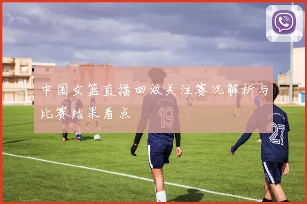 中国女篮直播回放关注赛况解析与比赛结果看点