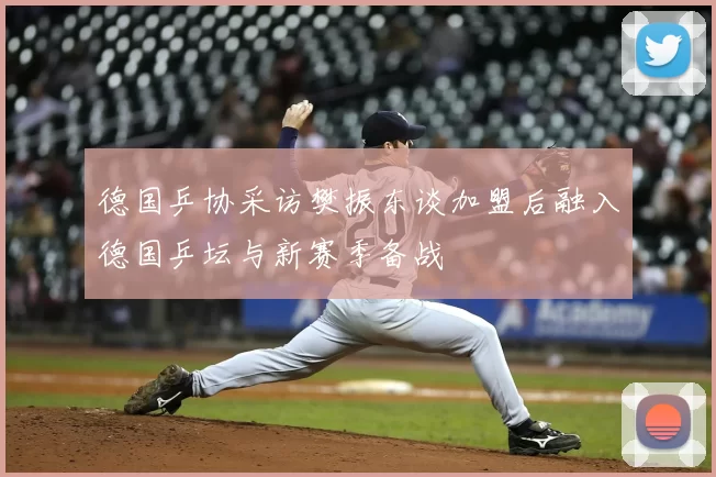 德国乒协采访樊振东谈加盟后融入德国乒坛与新赛季备战