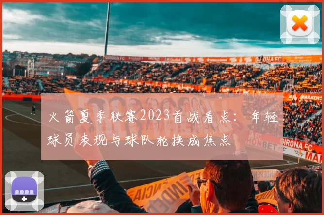火箭夏季联赛2023首战看点：年轻球员表现与球队轮换成焦点