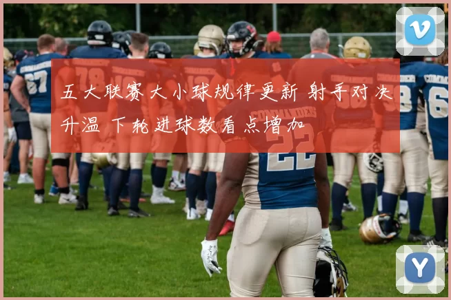 五大联赛大小球规律更新 射手对决升温 下轮进球数看点增加