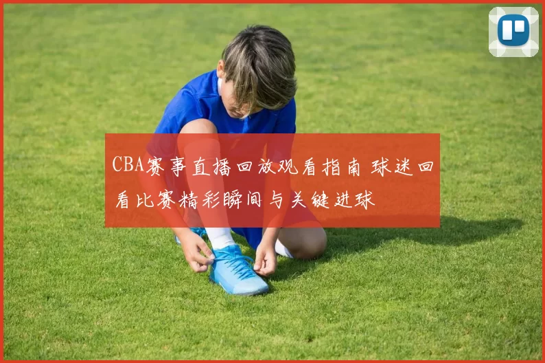 CBA赛事直播回放观看指南 球迷回看比赛精彩瞬间与关键进球