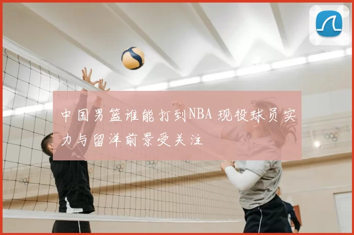 中国男篮谁能打到NBA 现役球员实力与留洋前景受关注