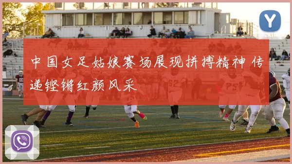 中国女足姑娘赛场展现拼搏精神 传递铿锵红颜风采