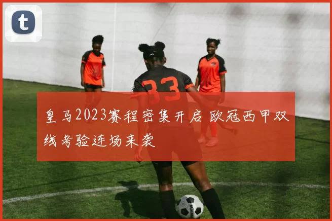 皇马2023赛程密集开启 欧冠西甲双线考验连场来袭