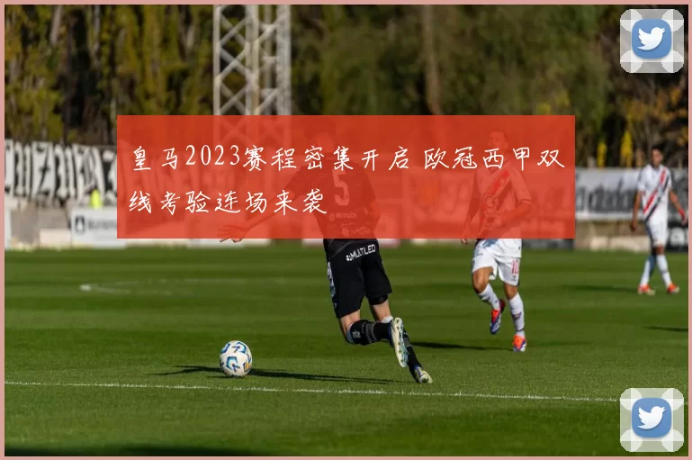 皇马2023赛程密集开启 欧冠西甲双线考验连场来袭