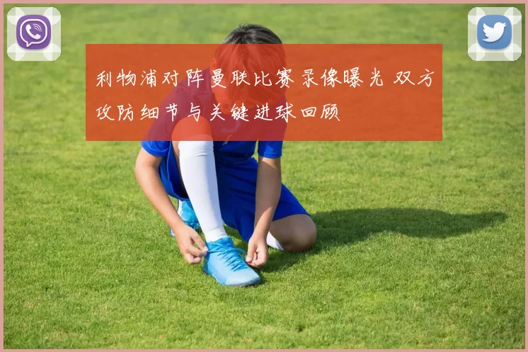 利物浦对阵曼联比赛录像曝光 双方攻防细节与关键进球回顾
