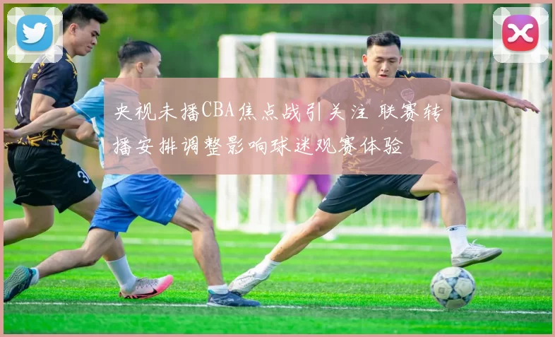 央视未播CBA焦点战引关注 联赛转播安排调整影响球迷观赛体验