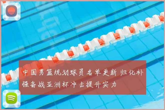 中国男篮规划球员名单更新 归化补强备战亚洲杯冲击提升实力