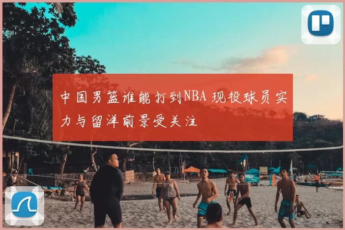 中国男篮谁能打到NBA 现役球员实力与留洋前景受关注