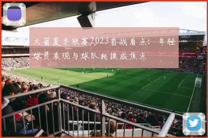 火箭夏季联赛2023首战看点：年轻球员表现与球队轮换成焦点