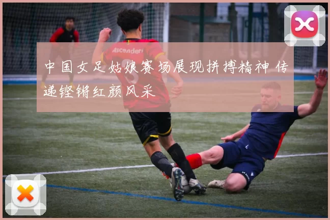 中国女足姑娘赛场展现拼搏精神 传递铿锵红颜风采