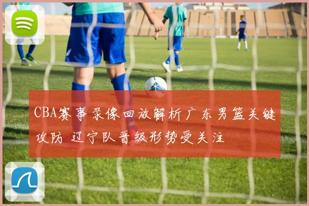 CBA赛事录像回放解析广东男篮关键攻防 辽宁队晋级形势受关注