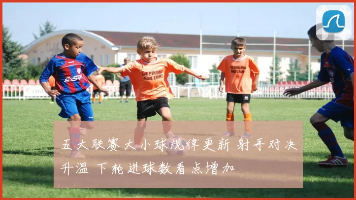 五大联赛大小球规律更新 射手对决升温 下轮进球数看点增加