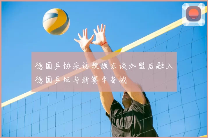 德国乒协采访樊振东谈加盟后融入德国乒坛与新赛季备战