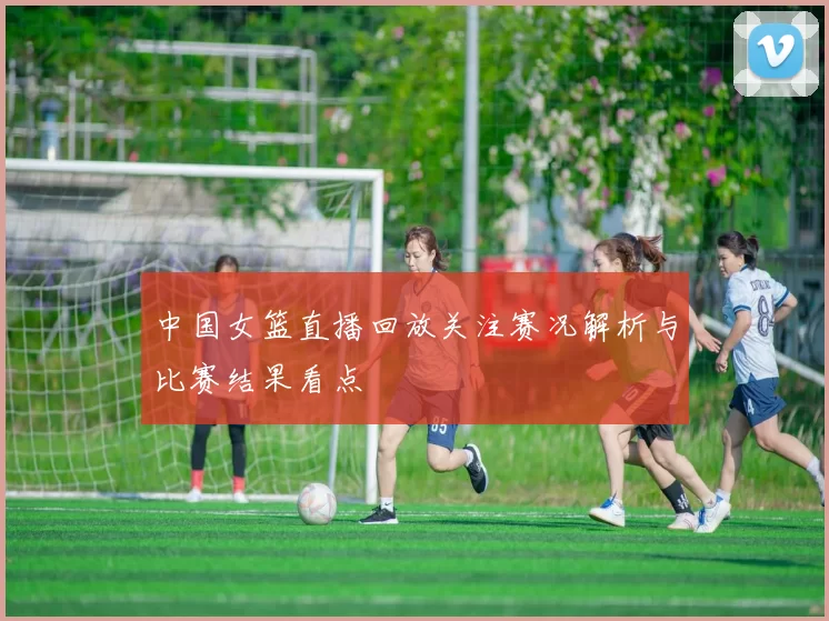 中国女篮直播回放关注赛况解析与比赛结果看点