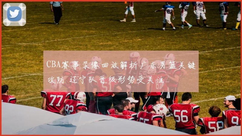 CBA赛事录像回放解析广东男篮关键攻防 辽宁队晋级形势受关注