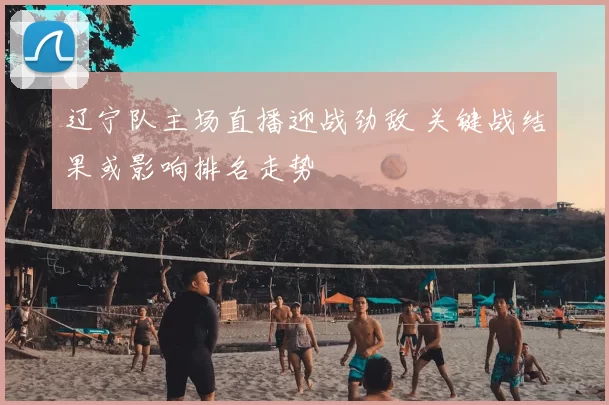 辽宁队主场直播迎战劲敌 关键战结果或影响排名走势