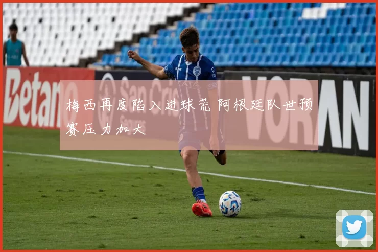梅西再度陷入进球荒 阿根廷队世预赛压力加大