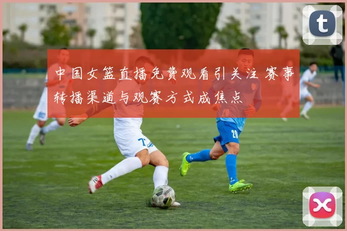 中国女篮直播免费观看引关注 赛事转播渠道与观赛方式成焦点