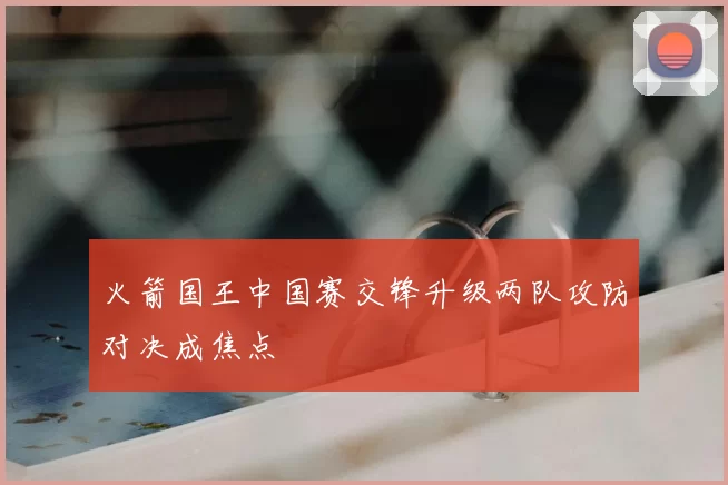 火箭国王中国赛交锋升级两队攻防对决成焦点